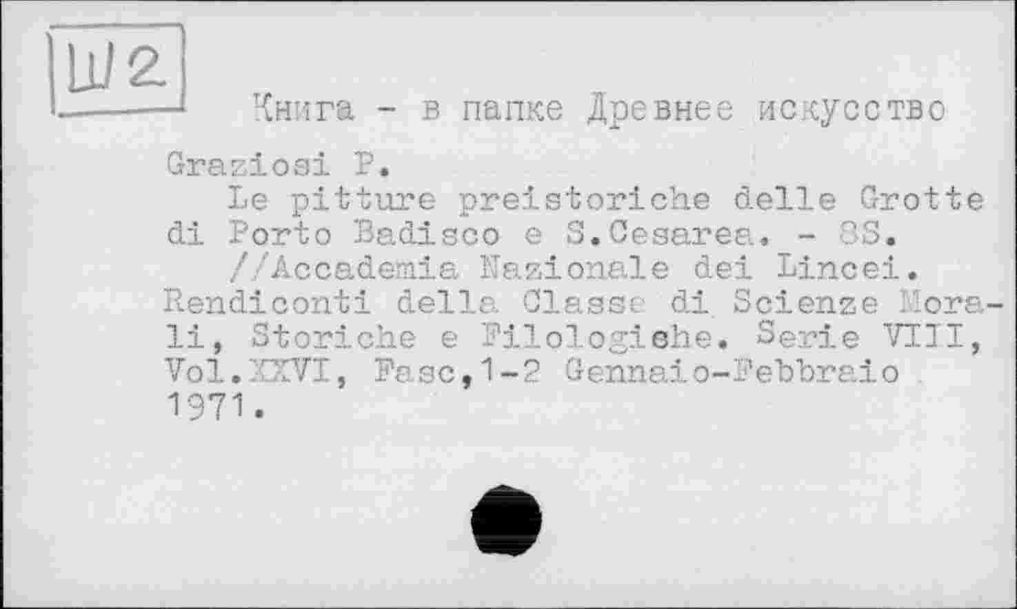 ﻿Ш2.
Книга - в папке Древнее искусство
Graziosi Р.
Le pitture preistoriche delle Grotte di Porto Badisco e 3.Cesarea. - 33.
//Accademia Nazionale dei Lincei. Rendiconti della Classe di Scienze Mora-li, Storiche e Pilologiehe. Serie VIII, Vol.XXVI, Pese,1-2 Gennaio-Pebbraio 1971.